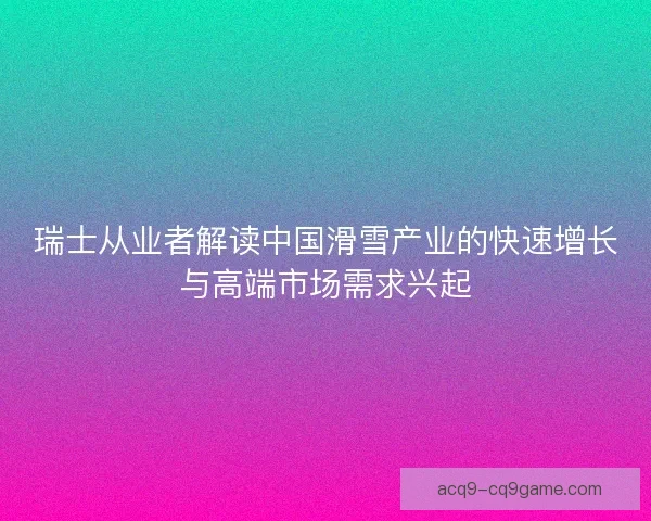 瑞士从业者解读中国滑雪产业的快速增长与高端市场需求兴起