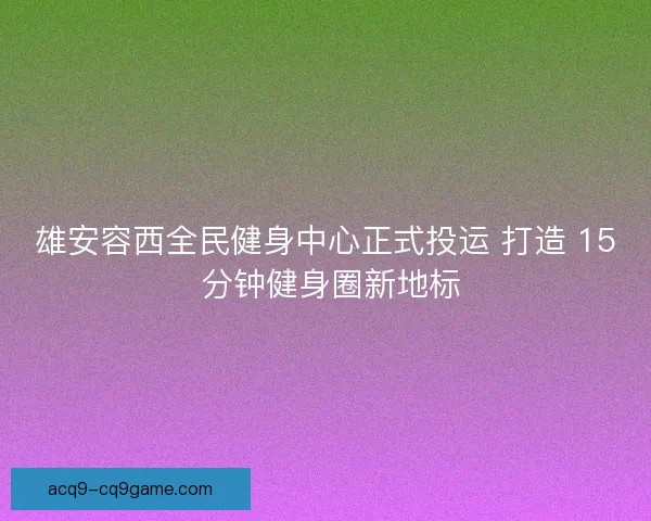 雄安容西全民健身中心正式投运 打造 15 分钟健身圈新地标