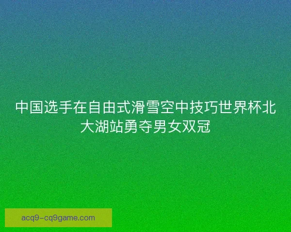 中国选手在自由式滑雪空中技巧世界杯北大湖站勇夺男女双冠