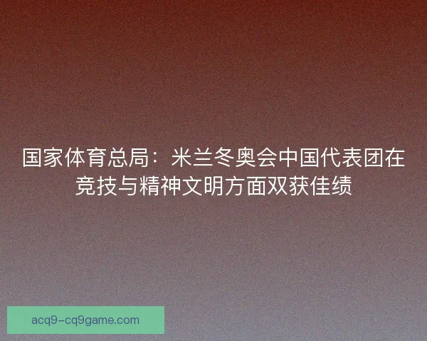 国家体育总局：米兰冬奥会中国代表团在竞技与精神文明方面双获佳绩
