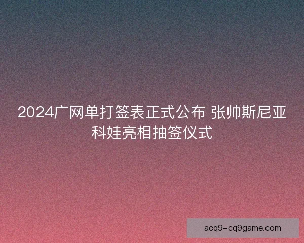 2024广网单打签表正式公布 张帅斯尼亚科娃亮相抽签仪式