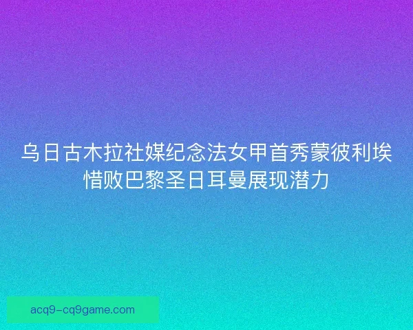 乌日古木拉社媒纪念法女甲首秀蒙彼利埃惜败巴黎圣日耳曼展现潜力