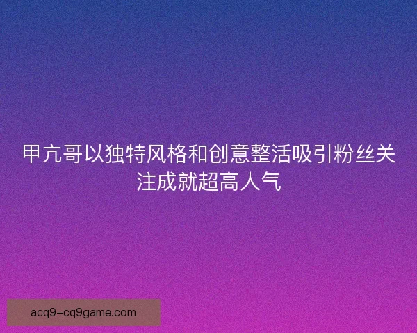 甲亢哥以独特风格和创意整活吸引粉丝关注成就超高人气
