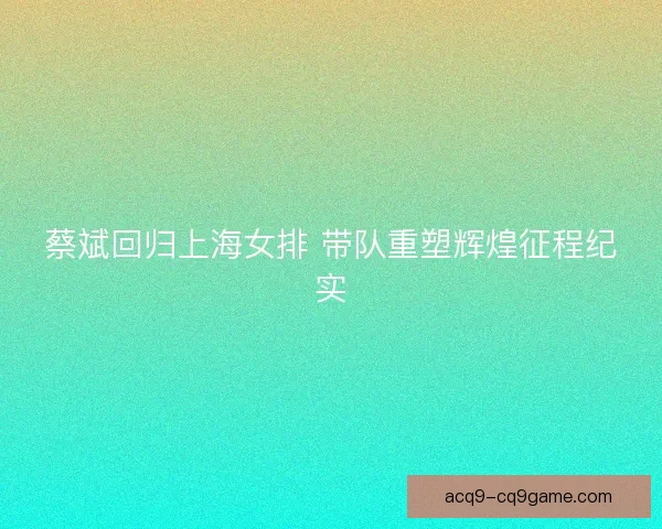 蔡斌回归上海女排 带队重塑辉煌征程纪实