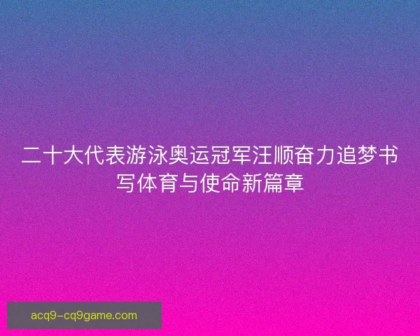 二十大代表游泳奥运冠军汪顺奋力追梦书写体育与使命新篇章