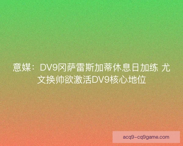 意媒：DV9冈萨雷斯加蒂休息日加练 尤文换帅欲激活DV9核心地位