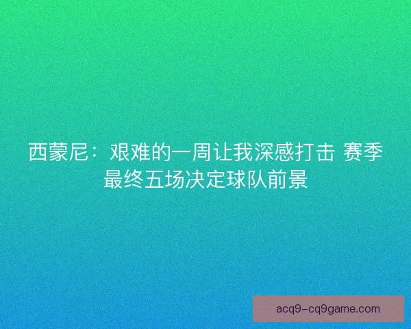 西蒙尼：艰难的一周让我深感打击 赛季最终五场决定球队前景