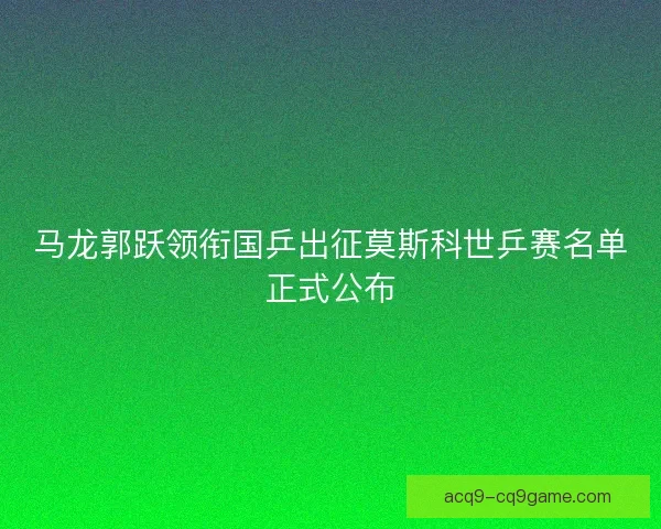 马龙郭跃领衔国乒出征莫斯科世乒赛名单正式公布