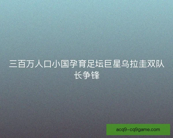 三百万人口小国孕育足坛巨星乌拉圭双队长争锋 三百万人口小国孕育足坛巨星乌拉圭双队长争锋