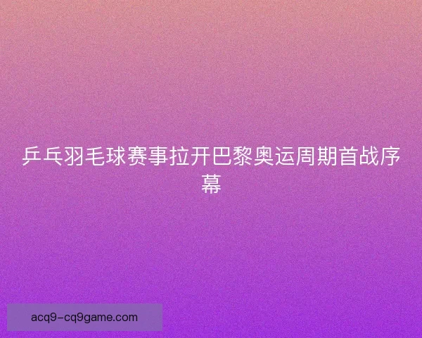 乒乓羽毛球赛事拉开巴黎奥运周期首战序幕 乒乓羽毛球赛事拉开巴黎奥运周期首战序幕