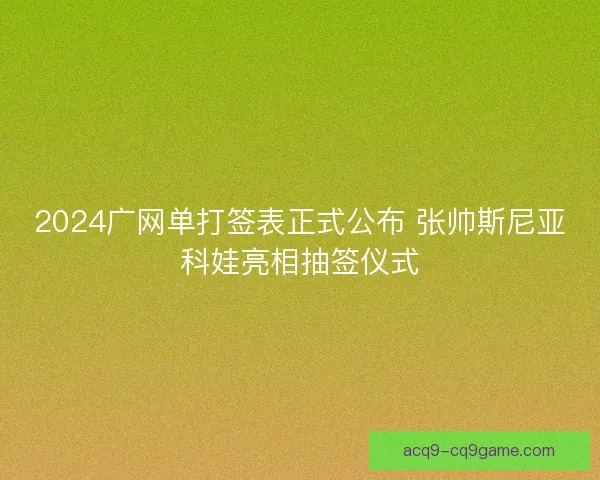 2024广网单打签表正式公布 张帅斯尼亚科娃亮相抽签仪式