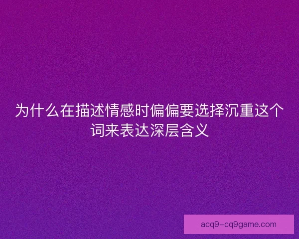 为什么在描述情感时偏偏要选择沉重这个词来表达深层含义 为什么在描述情感时偏偏要选择沉重这个词来表达深层含义
