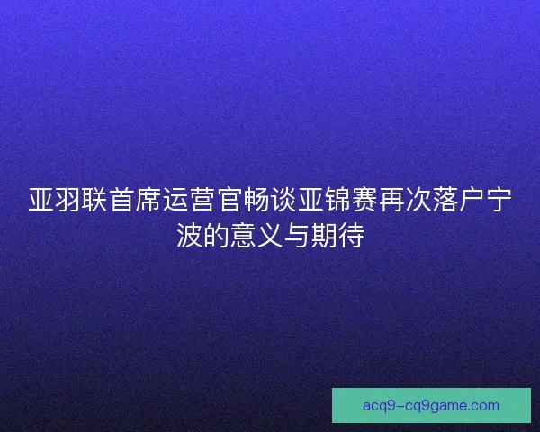 亚羽联首席运营官畅谈亚锦赛再次落户宁波的意义与期待 亚羽联首席运营官畅谈亚锦赛再次落户宁波的意义与期待