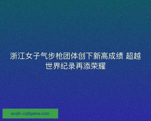 浙江女子气步枪团体创下新高成绩 超越世界纪录再添荣耀