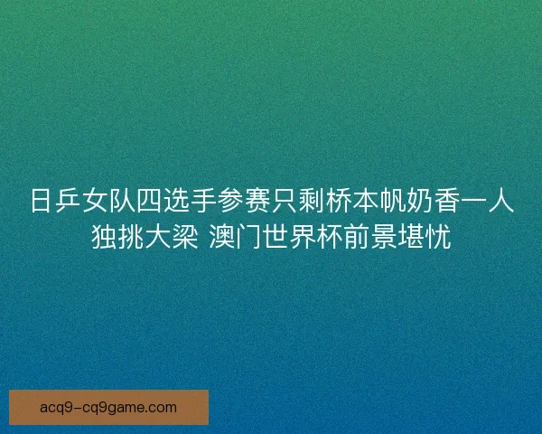 日乒女队四选手参赛只剩桥本帆奶香一人独挑大梁 澳门世界杯前景堪忧